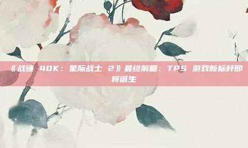 《戰錘 40K：星際戰士 2》最終前瞻：TPS 游戲新標桿即將誕生